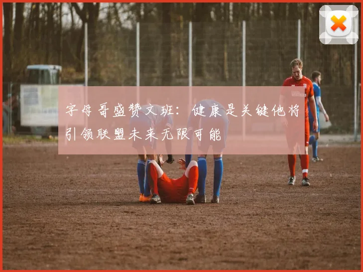 字母哥盛赞文班：健康是关键他将引领联盟未来无限可能