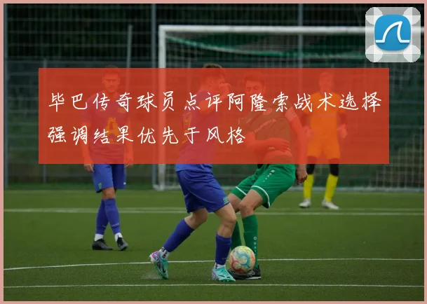 毕巴传奇球员点评阿隆索战术选择强调结果优先于风格