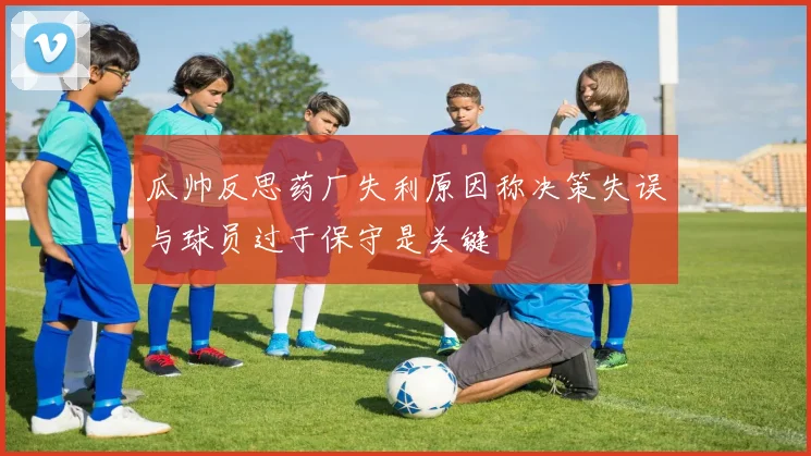 瓜帅反思药厂失利原因称决策失误与球员过于保守是关键