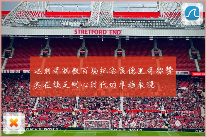 达利奇执教百场纪念莫德里奇称赞其在缺乏耐心时代的卓越表现