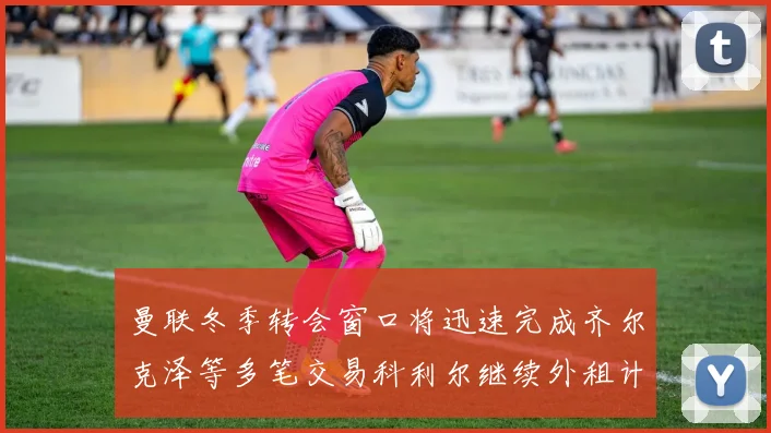 曼联冬季转会窗口将迅速完成齐尔克泽等多笔交易科利尔继续外租计划