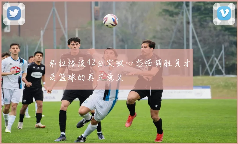 弗拉格谈42分突破心态强调胜负才是篮球的真正意义