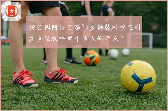姆巴佩阿拉巴第76分钟替补登场引发全场欢呼那个男人终于来了