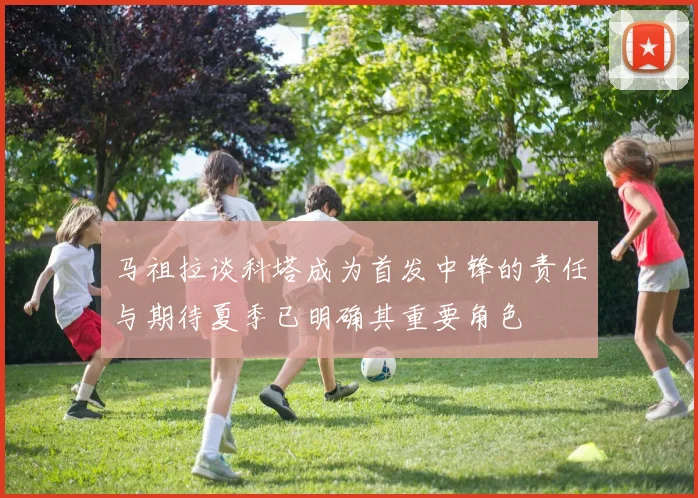 马祖拉谈科塔成为首发中锋的责任与期待夏季已明确其重要角色