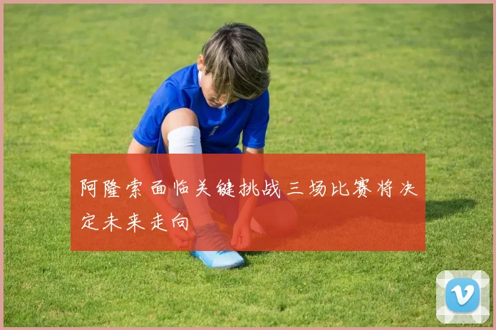 阿隆索面临关键挑战三场比赛将决定未来走向