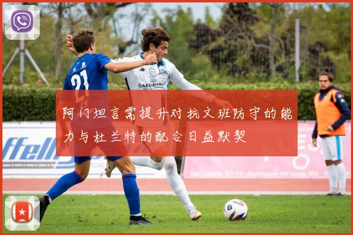 阿门坦言需提升对抗文班防守的能力与杜兰特的配合日益默契