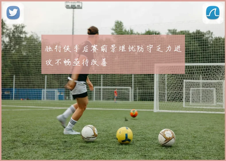 独行侠季后赛前景堪忧防守乏力进攻不畅亟待改善