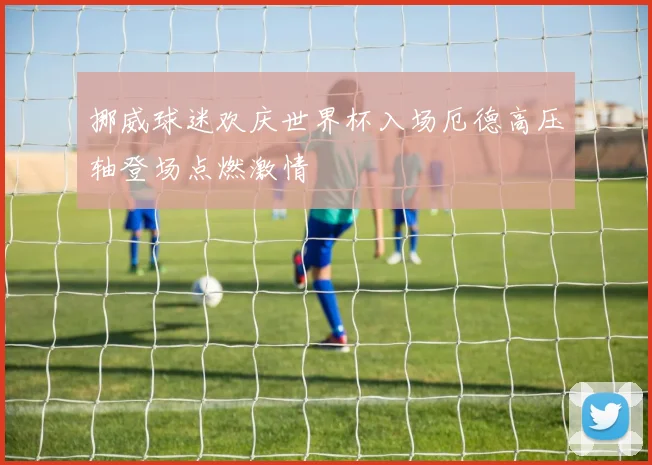 挪威球迷欢庆世界杯入场厄德高压轴登场点燃激情