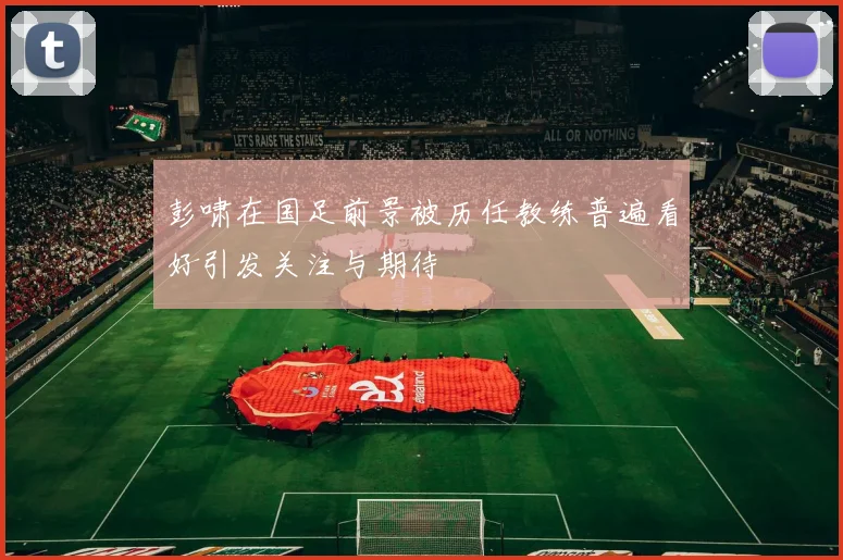 彭啸在国足前景被历任教练普遍看好引发关注与期待