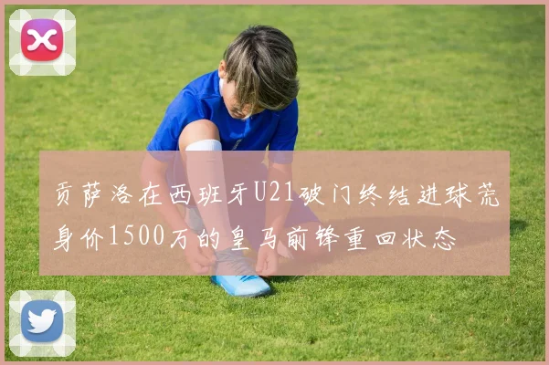 贡萨洛在西班牙U21破门终结进球荒身价1500万的皇马前锋重回状态