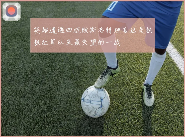 英超遭遇四连败斯洛特坦言这是执教红军以来最失望的一战