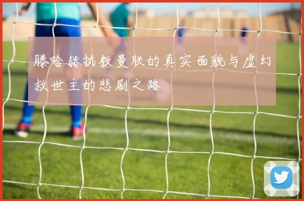 滕哈赫执教曼联的真实面貌与虚幻救世主的悲剧之路