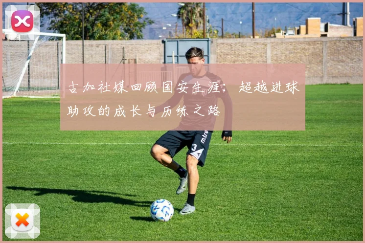 古加社媒回顾国安生涯：超越进球助攻的成长与历练之路