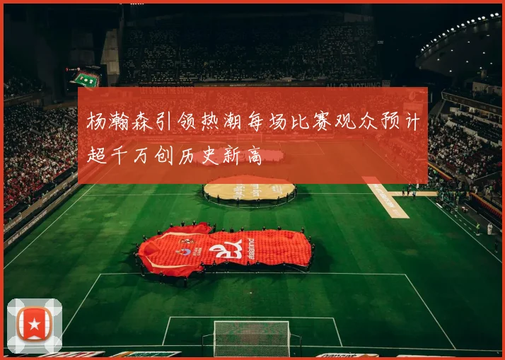 杨瀚森引领热潮每场比赛观众预计超千万创历史新高