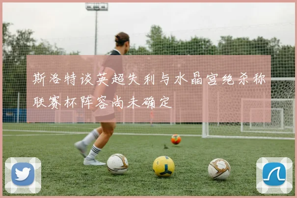 斯洛特谈英超失利与水晶宫绝杀称联赛杯阵容尚未确定