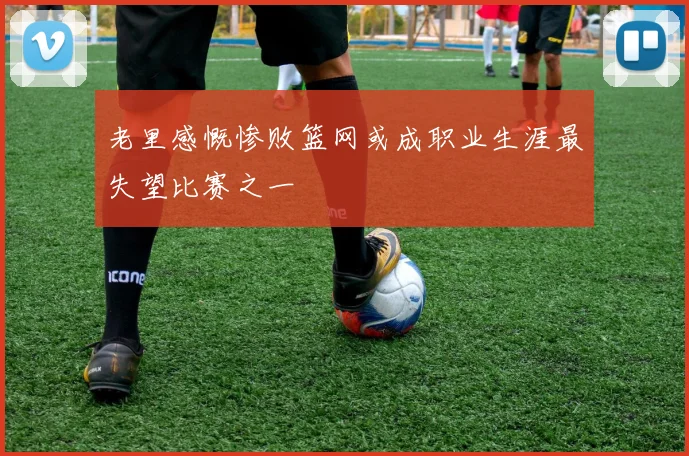 老里感慨惨败篮网或成职业生涯最失望比赛之一
