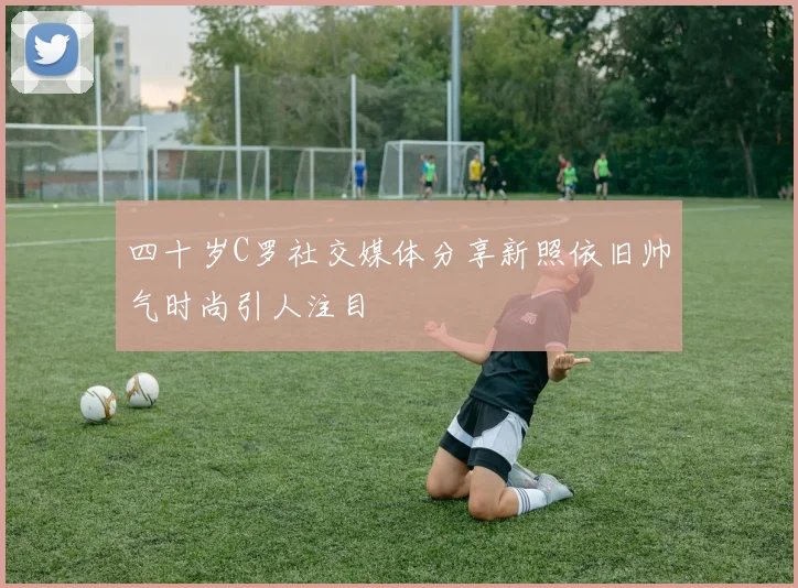 四十岁C罗社交媒体分享新照依旧帅气时尚引人注目