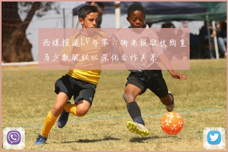 西媒报道LV与第六街老板欲收购皇马少数股权以深化合作关系