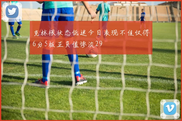 克林根状态低迷今日表现不佳仅得6分5板正负值惨淡29