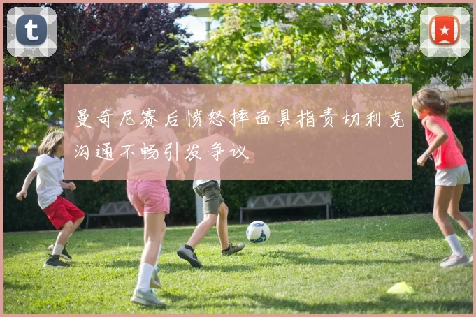 曼奇尼赛后愤怒摔面具指责切利克沟通不畅引发争议