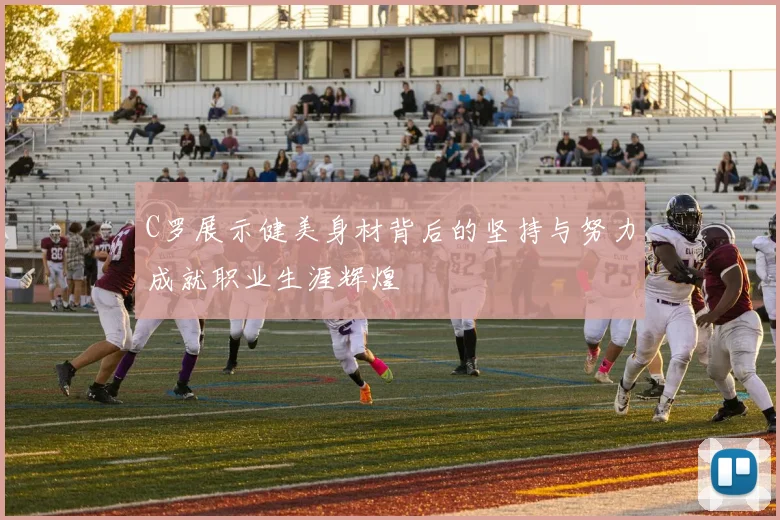 C罗展示健美身材背后的坚持与努力成就职业生涯辉煌