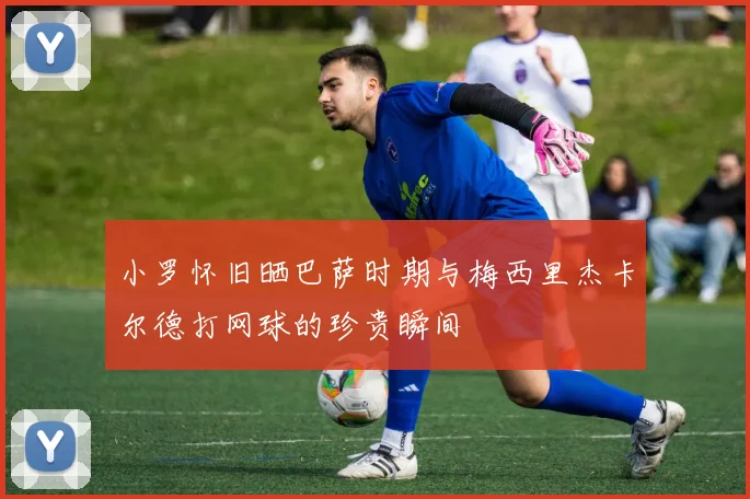 小罗怀旧晒巴萨时期与梅西里杰卡尔德打网球的珍贵瞬间