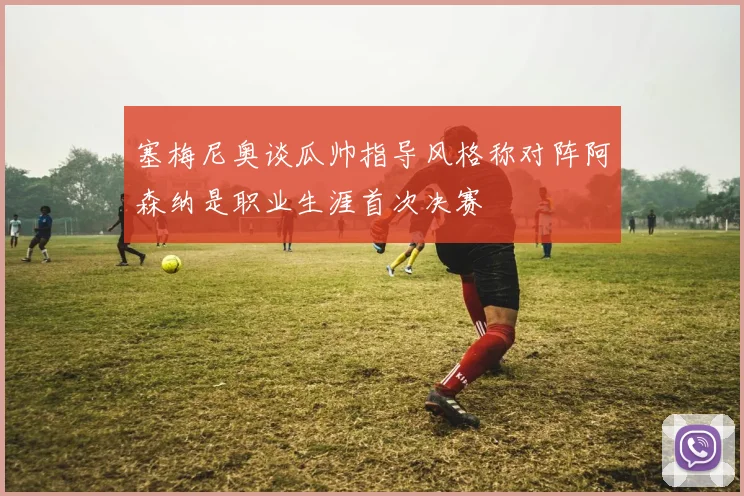 塞梅尼奥谈瓜帅指导风格称对阵阿森纳是职业生涯首次决赛