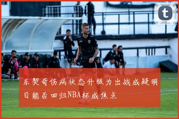 东契奇伤病状态升级为出战成疑明日能否回归NBA杯成焦点