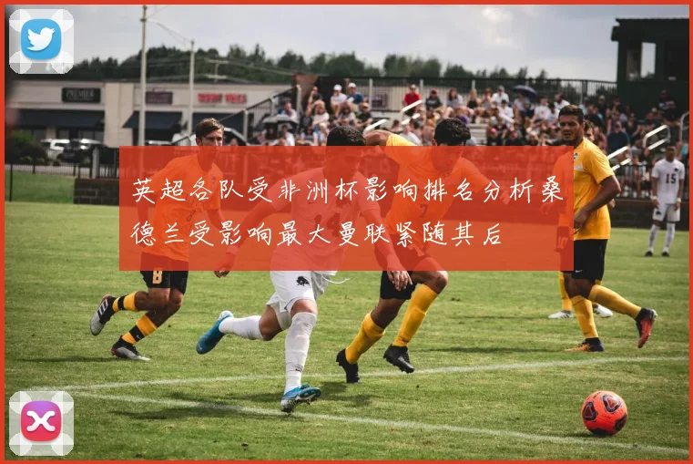 英超各队受非洲杯影响排名分析桑德兰受影响最大曼联紧随其后