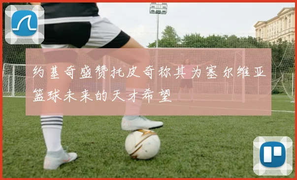 约基奇盛赞托皮奇称其为塞尔维亚篮球未来的天才希望